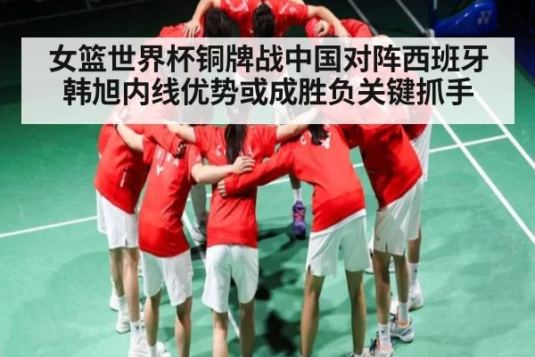 女篮世界杯铜牌战中国对阵西班牙 韩旭内线优势或成胜负关键抓手