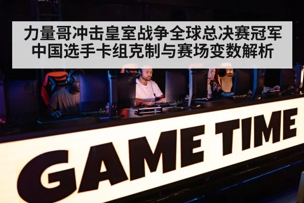 力量哥冲击皇室战争全球总决赛冠军 中国选手卡组克制与赛场变数解析