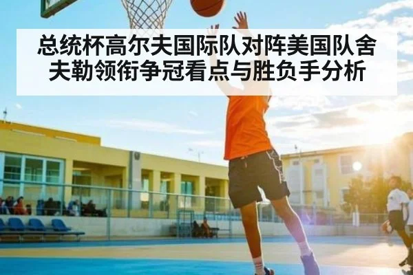 总统杯高尔夫国际队对阵美国队舍夫勒领衔争冠看点与胜负手分析