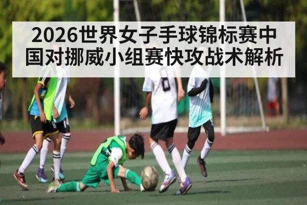 2026世界女子手球锦标赛中国对挪威小组赛快攻战术解析